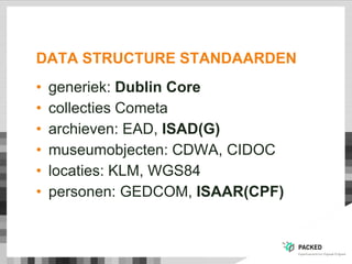 DATA STRUCTURE STANDAARDEN
• generiek: Dublin Core
• collecties Cometa
• archieven: EAD, ISAD(G)
• museumobjecten: CDWA, CIDOC
• locaties: KLM, WGS84
• personen: GEDCOM, ISAAR(CPF)
 