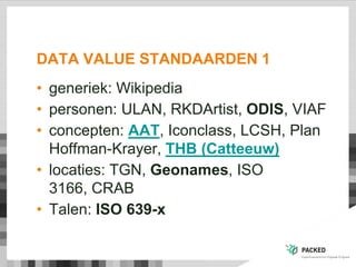 DATA VALUE STANDAARDEN 1
• generiek: Wikipedia
• personen: ULAN, RKDArtist, ODIS, VIAF
• concepten: AAT, Iconclass, LCSH, Plan
Hoffman-Krayer, THB (Catteeuw)
• locaties: TGN, Geonames, ISO
3166, CRAB
• Talen: ISO 639-x
 