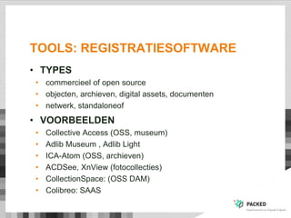TOOLS: REGISTRATIESOFTWARE
• TYPES
• commercieel of open source
• objecten, archieven, digital assets, documenten
• netwerk, standaloneof
• VOORBEELDEN
• Collective Access (OSS, museum)
• Adlib Museum , Adlib Light
• ICA-Atom (OSS, archieven)
• ACDSee, XnView (fotocollecties)
• CollectionSpace: (OSS DAM)
• Colibreo: SAAS
 