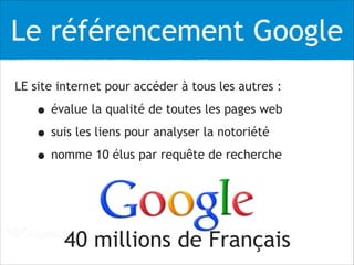 Le référencement Google
LE site internet pour accéder à tous les autres :
• évalue la qualité de toutes les pages web
• suis les liens pour analyser la notoriété
• nomme 10 élus par requête de recherche
!
!
40 millions de Français
 