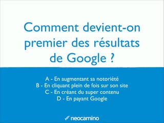 A - En augmentant sa notoriété	

B - En cliquant plein de fois sur son site	

C - En créant du super contenu	

D - En payant Google
Comment devient-on
premier des résultats
de Google ?
 