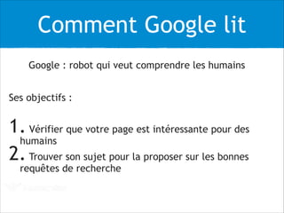 Comment Google lit
Google : robot qui veut comprendre les humains
Ses objectifs :
!
1. Vérifier que votre page est intéressante pour des
humains
2.Trouver son sujet pour la proposer sur les bonnes
requêtes de recherche
 