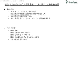 014/3/10 FPGA エクストリーム・コンピューティング第５回
FPGA にネットワーク処理を実装してきた話と、これからの話
• 船田悟史
– 1975 年 1 月 1 日生まれ、栃木県出身
– 東京工業大学情報理工学研究科計算工学専攻でした
– 東京工業大学無線研究部でした
– 今は、株式会社イーツリーズ・ジャパン　代表取締役社長
• 今日の中身
– FPGA 前夜
– FPGA でＷｅｂサーバを作る
– FPGA と CPU とイーサネット
– FPGA の大変なところ、おもしろいところ
– これから何をやりたい？
 