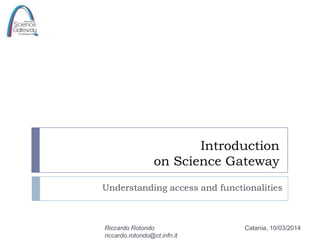 Introduction
on Science Gateway
Understanding access and functionalities

Riccardo Rotondo
riccardo.rotondo@ct.infn.it

Catania, 10/03/2014

 