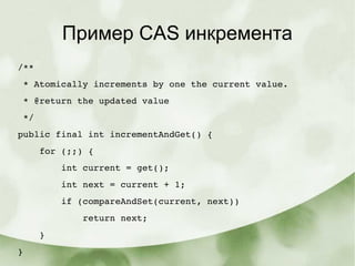 Пример CAS инкремента
/**
 * Atomically increments by one the current value.
 * @return the updated value
 */
public final int incrementAndGet() {
    for (;;) {
        int current = get();
        int next = current + 1;
        if (compareAndSet(current, next))
            return next;
    }
}
 