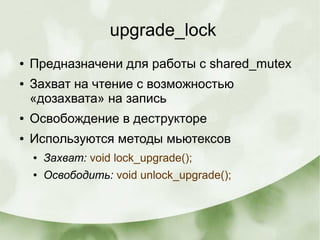 upgrade_lock
● Предназначени для работы с shared_mutex
● Захват на чтение с возможностью
«дозахвата» на запись
● Освобождение в деструкторе
● Используются методы мьютексов
● Захват: void lock_upgrade();
● Освободить: void unlock_upgrade();
 
