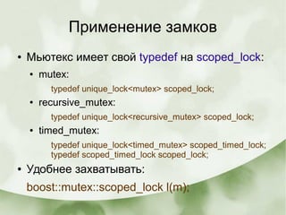 Применение замков
● Мьютекс имеет свой typedef на scoped_lock:
● mutex:
typedef unique_lock<mutex> scoped_lock;
● recursive_mutex:
typedef unique_lock<recursive_mutex> scoped_lock;
● timed_mutex:
typedef unique_lock<timed_mutex> scoped_timed_lock;
typedef scoped_timed_lock scoped_lock;
● Удобнее захватывать:
boost::mutex::scoped_lock l(m);
 