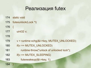 Реализация futex
174 static void
175 futexunlock(Lock *l)
176 {
177 uint32 v;
178
179 v = runtime·xchg(&l->key, MUTEX_UNLOCKED);
180 if(v == MUTEX_UNLOCKED)
181 runtime·throw("unlock of unlocked lock");
182 if(v == MUTEX_SLEEPING)
183 futexwakeup(&l->key, 1);
184 }
 