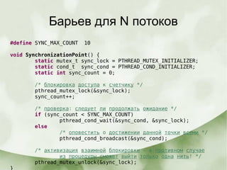 Барьев для N потоков
#define SYNC_MAX_COUNT 10
void SynchronizationPoint() {
static mutex_t sync_lock = PTHREAD_MUTEX_INITIALIZER;
static cond_t sync_cond = PTHREAD_COND_INITIALIZER;
static int sync_count = 0;
/* блокировка доступа к счетчику */
pthread_mutex_lock(&sync_lock);
sync_count++;
/* проверка: следует ли продолжать ожидание */
if (sync_count < SYNC_MAX_COUNT)
pthread_cond_wait(&sync_cond, &sync_lock);
else
/* оповестить о достижении данной точки всеми */
pthread_cond_broadcast(&sync_cond);
/* активизация взаимной блокировки - в противном случае
из процедуры сможет выйти только одна нить! */
pthread_mutex_unlock(&sync_lock);
}
 