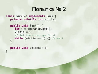 Попытка № 2
class LockTwo implements Lock {
private volatile int victim;
public void lock() {
int i = ThreadID.get();
victim = i;
// let the other go first
while (victim == i) {} // wait
}
public void unlock() {}
}
 