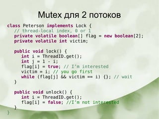 Mutex для 2 потоков
class Peterson implements Lock {
// thread-local index, 0 or 1
private volatile boolean[] flag = new boolean[2];
private volatile int victim;
public void lock() {
int i = ThreadID.get();
int j = 1 - i;
flag[i] = true; // I’m interested
victim = i; // you go first
while (flag[j] && victim == i) {}; // wait
}
public void unlock() {
int i = ThreadID.get();
flag[i] = false; //I’m not interested
}
}
 