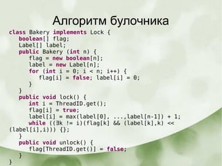 Алгоритм булочника
class Bakery implements Lock {
boolean[] flag;
Label[] label;
public Bakery (int n) {
flag = new boolean[n];
label = new Label[n];
for (int i = 0; i < n; i++) {
flag[i] = false; label[i] = 0;
}
}
public void lock() {
int i = ThreadID.get();
flag[i] = true;
label[i] = max(label[0], ...,label[n-1]) + 1;
while ((∃k != i)(flag[k] && (label[k],k) <<
(label[i],i))) {};
}
public void unlock() {
flag[ThreadID.get()] = false;
}
}
 