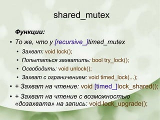 shared_mutex
Функции:Функции:
● То же, что у [recursive_]timed_mutex
● Захват: void lock();
● Попытаться захватить: bool try_lock();
● Освободить: void unlock();
● Захват с ограничением: void timed_lock(...);
● + Захват на чтение: void [timed_]lock_shared();
● + Захват на чтение с возможностью
«дозахвата» на запись: void lock_upgrade();
 