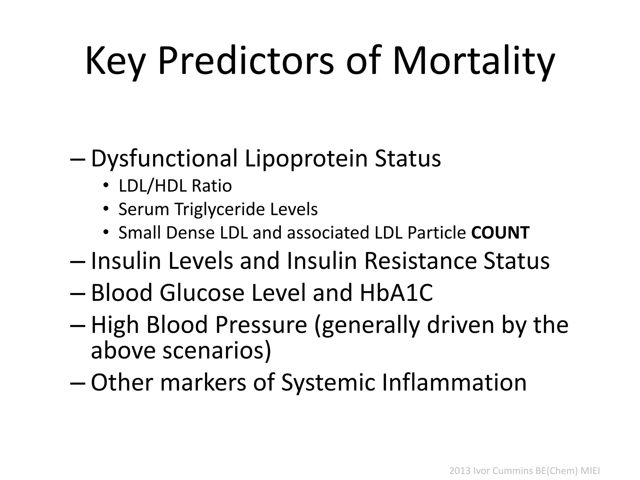 Key Predictors of Mortality
– Dysfunctional Lipoprotein Status
• LDL/HDL Ratio
• Serum Triglyceride Levels
• Small Dense LDL and associated LDL Particle COUNT
– Insulin Levels and Insulin Resistance Status
– Blood Glucose Level and HbA1C
– High Blood Pressure (generally driven by the
above scenarios)
– Other markers of Systemic Inflammation
2013 Ivor Cummins BE(Chem) MIEI
 