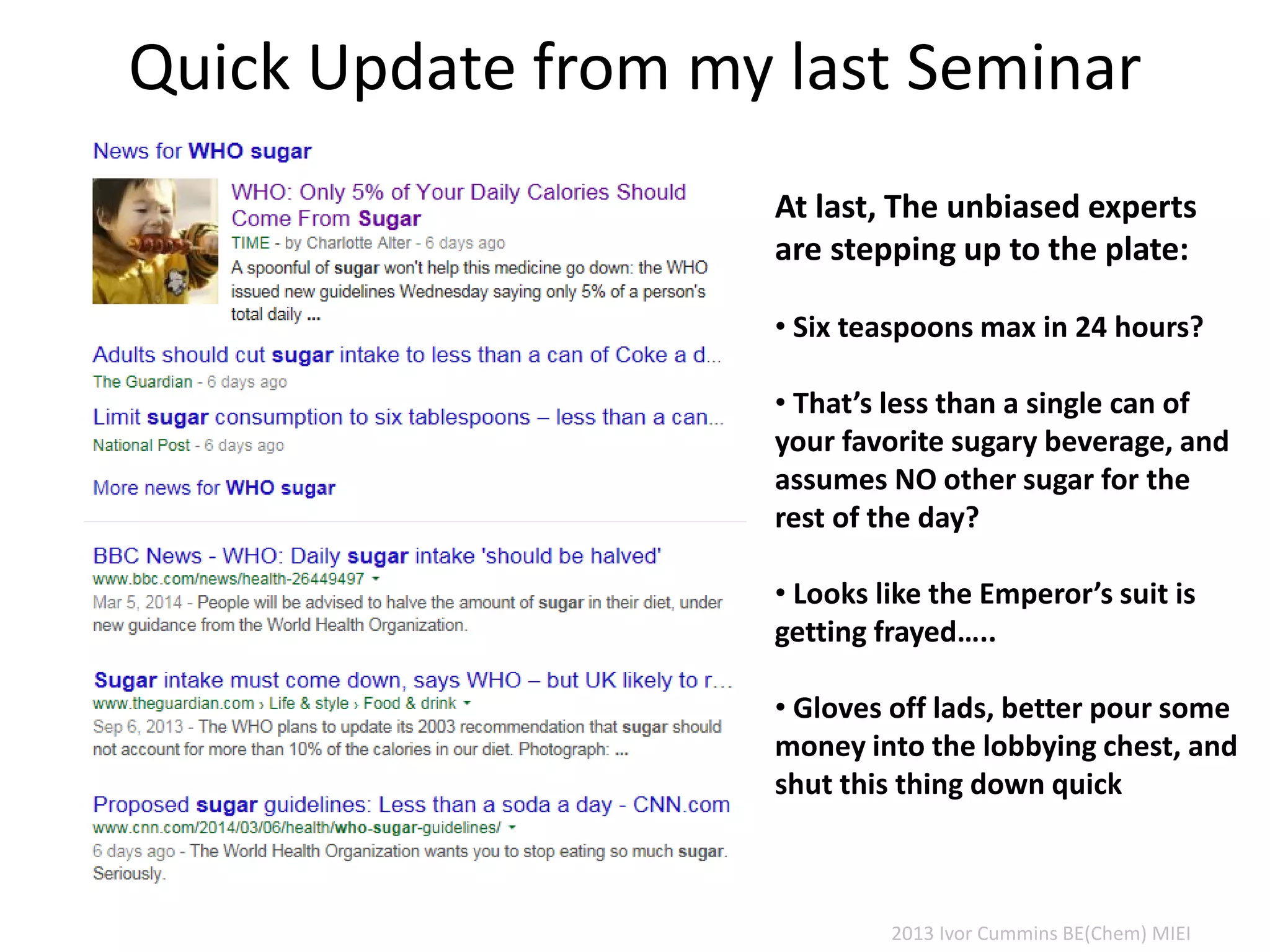 Quick Update from my last Seminar
At last, The unbiased experts
are stepping up to the plate:
• Six teaspoons max in 24 hours?
• That’s less than a single can of
your favorite sugary beverage, and
assumes NO other sugar for the
rest of the day?
• Looks like the Emperor’s suit is
getting frayed…..
• Gloves off lads, better pour some
money into the lobbying chest, and
shut this thing down quick
2013 Ivor Cummins BE(Chem) MIEI
 