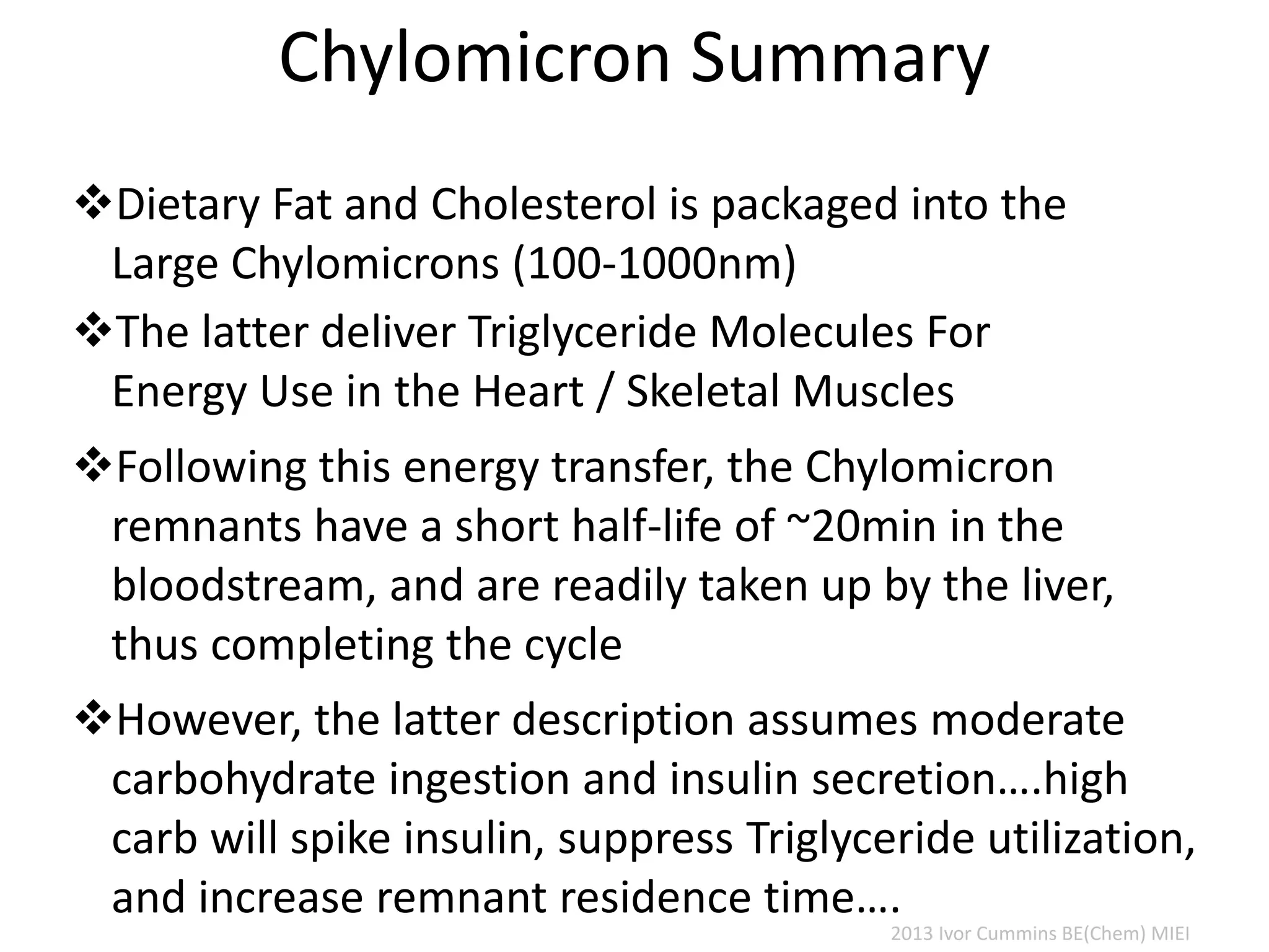Chylomicron Summary
Dietary Fat and Cholesterol is packaged into the
Large Chylomicrons (100-1000nm)
The latter deliver Triglyceride Molecules For
Energy Use in the Heart / Skeletal Muscles
Following this energy transfer, the Chylomicron
remnants have a short half-life of ~20min in the
bloodstream, and are readily taken up by the liver,
thus completing the cycle
However, the latter description assumes moderate
carbohydrate ingestion and insulin secretion….high
carb will spike insulin, suppress Triglyceride utilization,
and increase remnant residence time….
2013 Ivor Cummins BE(Chem) MIEI
 