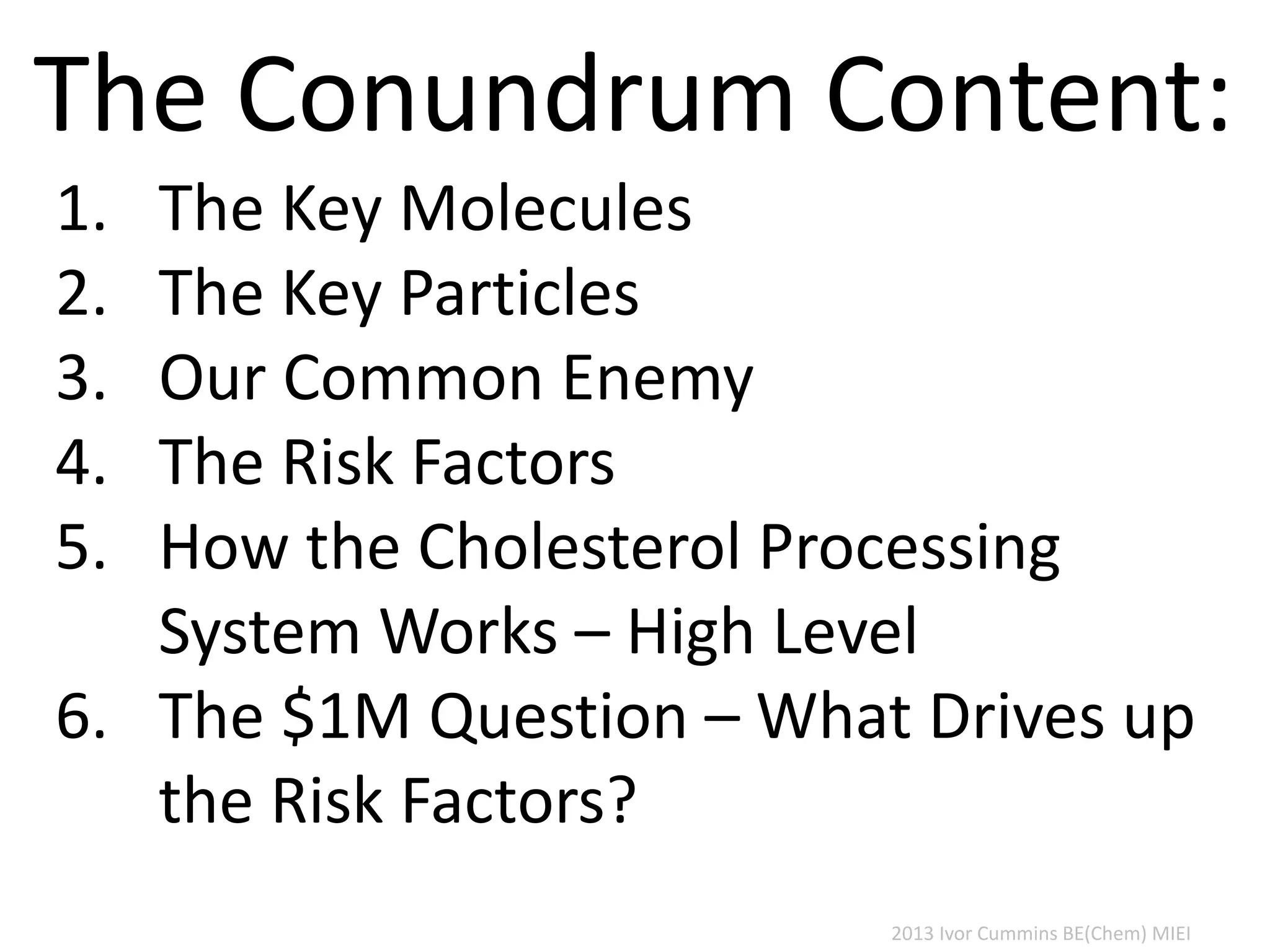 2013 Ivor Cummins BE(Chem) MIEI
1. The Key Molecules
2. The Key Particles
3. Our Common Enemy
4. The Risk Factors
5. How the Cholesterol Processing
System Works – High Level
6. The $1M Question – What Drives up
the Risk Factors?
The Conundrum Content:
 