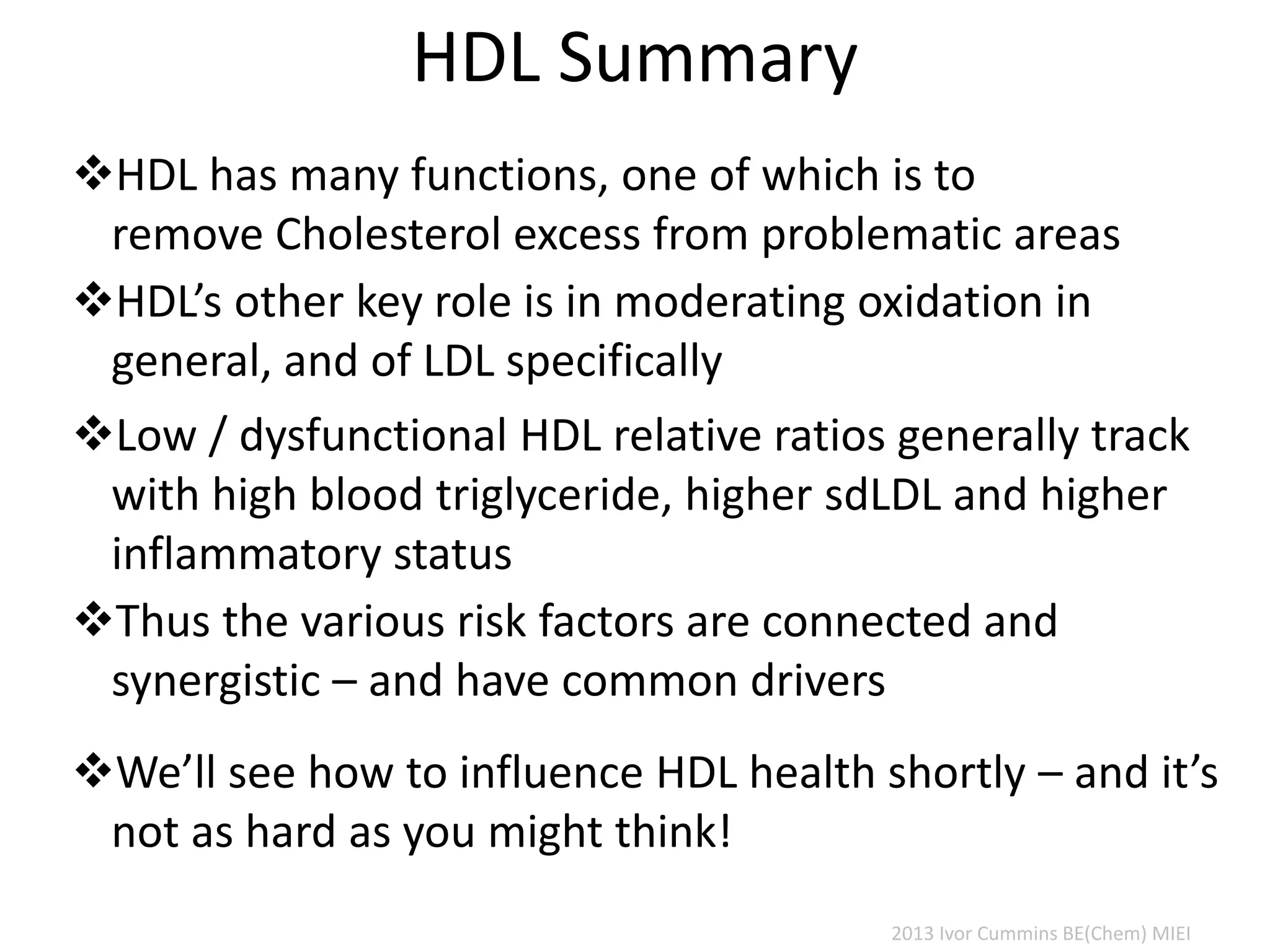 HDL Summary
HDL has many functions, one of which is to
remove Cholesterol excess from problematic areas
Low / dysfunctional HDL relative ratios generally track
with high blood triglyceride, higher sdLDL and higher
inflammatory status
Thus the various risk factors are connected and
synergistic – and have common drivers
We’ll see how to influence HDL health shortly – and it’s
not as hard as you might think!
2013 Ivor Cummins BE(Chem) MIEI
HDL’s other key role is in moderating oxidation in
general, and of LDL specifically
 