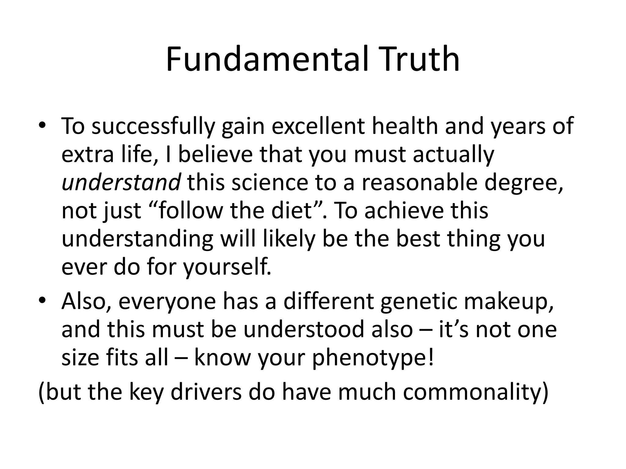 Fundamental Truth
• To successfully gain excellent health and years of
extra life, I believe that you must actually
understand this science to a reasonable degree,
not just “follow the diet”. To achieve this
understanding will likely be the best thing you
ever do for yourself.
• Also, everyone has a different genetic makeup,
and this must be understood also – it’s not one
size fits all – know your phenotype!
(but the key drivers do have much commonality)
 