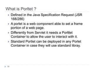 What is Porltet ?
10
Defined in the Java Specification Request (JSR
168/286)
A porlet is a web component able to set a frame
portion of a web page.
Differently from Servlet it needs a Porltlet
Container to allow the user to interact with it.
Standard Portlet can be deployed in any Porlet
Container in case they will use standard libray.