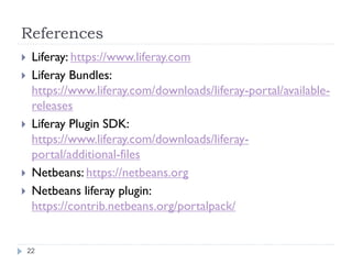 References
Liferay: https://www.liferay.com
Liferay Bundles:
https://www.liferay.com/downloads/liferay-portal/availablereleases
Liferay Plugin SDK:
https://www.liferay.com/downloads/liferayportal/additional-files
Netbeans: https://netbeans.org
Netbeans liferay plugin:
https://contrib.netbeans.org/portalpack/
22