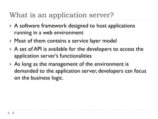 What is an application server?
A software framework designed to host applications
running in a web environment
Most of them contains a service layer model
A set of API is available for the developers to access the
application server’s functionalities
As long as the management of the environment is
demanded to the application server, developers can focus
on the business logic.
5