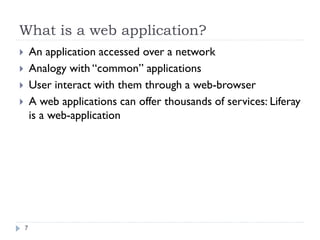 What is a web application?
An application accessed over a network
Analogy with “common” applications
User interact with them through a web-browser
A web applications can offer thousands of services: Liferay
is a web-application
7