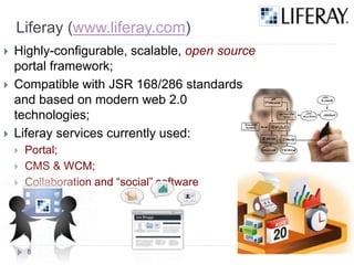 Liferay (www.liferay.com)
Highly-configurable, scalable, open source
portal framework;
Compatible with JSR 168/286 standards
and based on modern web 2.0
technologies;
Liferay services currently used:
Portal;
CMS & WCM;
Collaboration and “social” software
8