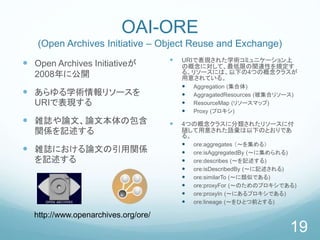 OAI-ORE
(Open Archives Initiative – Object Reuse and Exchange)
 Open Archives Initiativeが
2008年に公開
 あらゆる学術情報リソースを
URIで表現する
 雑誌や論文、論文本体の包含
関係を記述する
 雑誌における論文の引用関係
を記述する
 URIで表現された学術コミュニケーション上
の概念に対して、最低限の関連性を規定す
る。リソースには、以下の4つの概念クラスが
用意されている。
 Aggregation (集合体)
 AggragatedResources (被集合リソース)
 ResourceMap (リソースマップ)
 Proxy (プロキシ)
 4つの概念クラスに分類されたリソースに付
随して用意された語彙は以下のとおりであ
る。
 ore:aggregates （～を集める）
 ore:isAggregatedBy (～に集められる)
 ore:describes (～を記述する)
 ore:isDescribedBy (～に記述される)
 ore:similarTo (～に類似である)
 ore:proxyFor (～のためのプロキシである)
 ore:proxyIn (～にあるプロキシである)
 ore:lineage (～をひとつ前とする)
19
http://www.openarchives.org/ore/
 