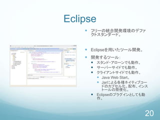 Eclipse
 フリーの統合開発環境のデファ
クトスタンダード。
 Eclipseを用いたツール開発。
 開発するツール：
 スタンド・アローンでも動作。
 サーバーサイドでも動作。
 クライアントサイドでも動作。
 Java Web Start。
 Jarによる各種ネイティブコー
ドのカプセル化。配布、インス
トールの簡便化。
 Eclipseのプラグインとしても動
作。
20
 