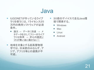 Java
 IUGONETが作っているライブ
ラリを使うには、1ライセンス２５
万円の商用ソフトウェアが必須
条件。
 論文 → データに到達 → メ
タデータを介してフリーのライブ
ラリは取得 → 肝心の商用ソ
フトが無い為に動かない！
 地球を対象とする超高層物理
学では、日米欧のみならず、ア
ジア、アフリカ等との連携が不
可避。
 ３０億のデバイスで走るJava環
境で開発する。
 Windows
 Mac
 Linux
 Android
21
 