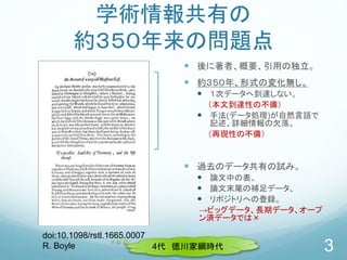 学術情報共有の
約３５０年来の問題点
 後に著者、概要、引用の独立。
 約３５０年、形式の変化無し。
 １次データへ到達しない。
（本文到達性の不備）
 手法(データ処理)が自然言語で
記述、詳細情報の欠落。
（再現性の不備）
 過去のデータ共有の試み。
 論文中の表、
 論文末尾の補足データ、
 リポジトリへの登録。
→ビッグデータ、長期データ、オープ
ン済データでは×
3
doi:10.1098/rstl.1665.0007
R. Boyle 4代 徳川家綱時代
 