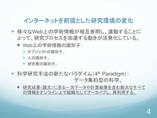 インターネットを前提とした研究環境の変化
 様々なWeb上の学術情報が相互参照し、連動することに
よって、研究プロセスを加速する動きが活発化している。
 Web上の学術情報の識別子：
 オブジェクトの識別子、
 人の識別子、
 研究費の識別子。
 科学研究手法の新たなパラダイム（4th Paradigm）：
データ集約型の科学。
 研究成果（論文）に至る一次データや計算結果を含む膨大なすべて
の情報をオンライン上で組織化してアーカイブし、再利用する。
4
 