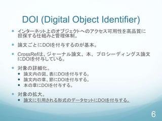 DOI (Digital Object Identifier)
 インターネット上のオブジェクトへのアクセス可用性を高品質に
担保する仕組みと管理体制。
 論文ごとにDOIを付与するのが基本。
 CrossRefは、ジャーナル論文、本、プロシーディングス論文
にDOIを付与している。
 対象の詳細化。
 論文内の図、表にDOIを付与する。
 論文内の章、節にDOIを付与する。
 本の章にDOIを付与する。
 対象の拡大。
 論文に引用される形式のデータセットにDOIを付与する。
6
 