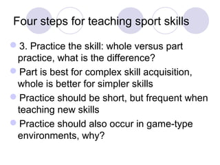 Four steps for teaching sport skills 
3. Practice the skill: whole versus part 
practice, what is the difference? 
Part is best for complex skill acquisition, 
whole is better for simpler skills 
Practice should be short, but frequent when 
teaching new skills 
Practice should also occur in game-type 
environments, why? 
 