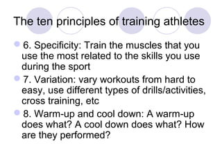 The ten principles of training athletes 
6. Specificity: Train the muscles that you 
use the most related to the skills you use 
during the sport 
7. Variation: vary workouts from hard to 
easy, use different types of drills/activities, 
cross training, etc 
8. Warm-up and cool down: A warm-up 
does what? A cool down does what? How 
are they performed? 
 