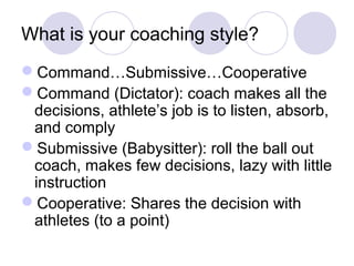 What is your coaching style? 
Command…Submissive…Cooperative 
Command (Dictator): coach makes all the 
decisions, athlete’s job is to listen, absorb, 
and comply 
Submissive (Babysitter): roll the ball out 
coach, makes few decisions, lazy with little 
instruction 
Cooperative: Shares the decision with 
athletes (to a point) 
 