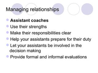 Managing relationships 
Assistant coaches 
Use their strengths 
Make their responsibilities clear 
Help your assistants prepare for their duty 
Let your assistants be involved in the 
decision making 
Provide formal and informal evaluations 
 