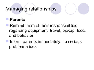 Managing relationships 
Parents 
Remind them of their responsibilities 
regarding equipment, travel, pickup, fees, 
and behavior 
Inform parents immediately if a serious 
problem arises 
 
