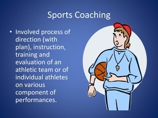 Sports Coaching 
• Involved process of 
direction (with 
plan), instruction, 
training and 
evaluation of an 
athletic team or of 
individual athletes 
on various 
component of 
performances. 
 