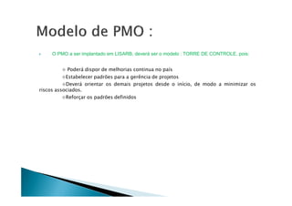 O PMO a ser implantado em LISARB, deverá ser o modelo : TORRE DE CONTROLE, pois:
⋄ Poderá dispor de melhorias continua no país
⋄Estabelecer padrões para a gerência de projetos
⋄Deverá orientar os demais projetos desde o início, de modo a minimizar os
riscos associados.
⋄Reforçar os padrões definidos
 