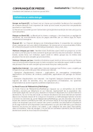 COMMUNIQUÉ DE PRESSE
L’audience de l’internet en France en janvier 2014
Définitions et méthodologie
Groupe ou Parent (P) : Le Parent est un niveau qui consolide l’audience d’un ensemble
de marques (Brand). Il est important de noter qu’une brand ne peut être comptabilisée
que dans un seul Parent.
Le Parent est la société qui est l’actionnaire principal des brands (et non des urls) qui lui
sont rattachées.
Marque ou Brand (B) : La Brand est le niveau « marque ». Une brand est un agrégat de
domaines, de sous-domaines et/ou de pages identifiés par un même logo de façon
cohérente et homogène.
Channel (C) : Le Channel désigne une thématique/chaîne. Il rassemble les contenus
d’une marque qui ont une même thématique. Ce niveau est un sous-ensemble d’URLs
de la Brand recoupant la même thématique (exemple : news, mail, etc.).
Visiteurs Uniques par mois : Nombre total d’individus ayant visité un groupe ou un site
au moins une fois pour le mois concerné quel que soit leur lieu de connexion : domicile,
travail, autres lieux. Les individus ayant visité le même groupe (ou le même site)
plusieurs fois ne sont comptés qu’une seule fois.
Visiteurs Uniques par jour : Nombre d'individus ayant visité un site au moins une fois au
cours d’une journée moyenne pour le mois concerné. Les individus ayant visité le même
site plusieurs fois ne sont comptés qu'une seule fois pour cette journée.
Application Internet : Une application Internet regroupe tout fichier « .exe » repéré par
le logiciel et qui a été créé pour être utilisé avec Internet.
- Exemples d'applications Internet : applications de messageries instantanées,
applications de lecteurs de contenu audio/vidéo, applications de partage de fichiers
média...
- Exemples d'applications non Internet : les logiciels basiques (traitement de texte,
logiciels de base de données, etc.), les programmes d’installation, les systèmes
d’exploitation ou autres logiciels systèmes (impression, etc.).
Le Panel France de Médiamétrie//NetRatings
Le Panel France de Médiamétrie//NetRatings s’appuie sur un échantillon de 22 000
individus, recrutés par téléphone et sur Internet, représentatif de la population des
internautes âgés de 2 ans et plus, résidant en France et disposant d’un accès Internet à
domicile et / ou sur le lieu de travail. La mesure d'audience des sites Internet est hybride
depuis les résultats d’août 2012. Unique et innovante, la méthodologie hybride consiste
à enrichir les données du panel Médiamétrie//NetRatings par des données site-centric
issues des mesures certifiées par l’OJD, de la mesure eStat, et d’un tag light proposé aux
acteurs ne disposant pas d’une mesure site-centric certifiée. Les informations d’audience
et d’usage Internet sont disponibles mensuellement sur plus de 8 000 sites, par cible (les
femmes, les jeunes, les seniors, les cadres…), par catégorie de sites (sites d’actualités,
sites e-commerce, sites de voyages…) et par lieu de connexion (domicile, lieu de travail,
domicile et travail ou tous lieux de connexion).
Source : Médiamétrie//NetRatings – Tous lieux de connexion – Applications Internet incluses – France – Janvier 2014 – Copyright Médiamétrie – Tous
droits réservés
5
 