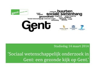 Studiedag 14 maart 2014
‘Sociaal wetenschappelijk onderzoek in
Gent: een gezonde kijk op Gent.’
 