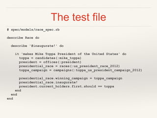 The test file
# spec/models/race_spec.rb
describe Race do
describe '#inaugurate!' do
it 'makes Mike Toppa President of the United States' do
toppa = candidates(:mike_toppa)
president = offices(:president)
presidential_race = races(:us_president_race_2012)
toppa_campaign = campaigns(:toppa_us_president_campaign_2012)
presidential_race.winning_campaign = toppa_campaign
presidential_race.inaugurate!
president.current_holders.first.should == toppa
end
end
end
 