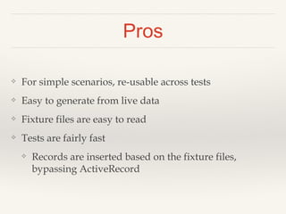 Pros
❖ For simple scenarios, re-usable across tests
❖ Easy to generate from live data
❖ Fixture files are easy to read
❖ Tests are fairly fast
❖ Records are inserted based on the fixture files,
bypassing ActiveRecord
 
