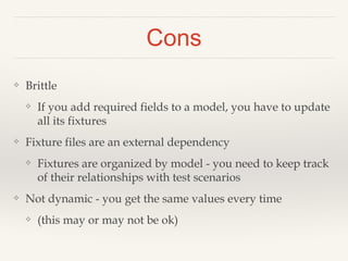 Cons
❖ Brittle
❖ If you add required fields to a model, you have to update
all its fixtures
❖ Fixture files are an external dependency
❖ Fixtures are organized by model - you need to keep track
of their relationships with test scenarios
❖ Not dynamic - you get the same values every time
❖ (this may or may not be ok)
 