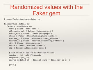 Randomized values with the
Faker gem
# spec/factories/candidates.rb
FactoryGirl.define do
factory :candidate do
name { Faker::Name.name }
wikipedia_url { Faker::Internet.url }
short_bio { Faker::Lorem.paragraph }
phone { Faker::PhoneNumber.phone_number}
address_1 { Faker::Address.street_address }
address_2 { Faker::Address.secondary_address }
city { Faker::Address.city }
state { Faker::Address.state }
zip { Faker::Address.zip_code }
# and other kinds of randomized values
gender { |n| %w[M F].sample }
sequence(:pvs_id)
azavea_updated_at { Time.at(rand * Time.now.to_i) }
[etc…]
 