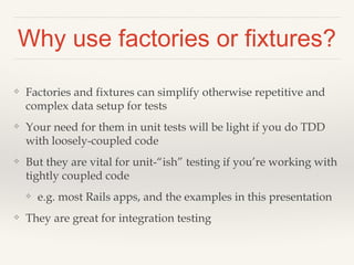 Why use factories or fixtures?
❖ Factories and fixtures can simplify otherwise repetitive and
complex data setup for tests
❖ Your need for them in unit tests will be light if you do TDD
with loosely-coupled code
❖ But they are vital for unit-“ish” testing if you’re working with
tightly coupled code
❖ e.g. most Rails apps, and the examples in this presentation
❖ They are great for integration testing
 