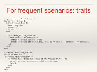 For frequent scenarios: traits
# spec/factories/candidates.rb
FactoryGirl.define do
factory :candidate do
name 'Jane Doe'
gender 'F'
[etc…]
end
trait :with_office_house do
after :create do |candidate|
office = create :office_house
create :current_office_holder, :office => office, :candidate => candidate
end
end
end
# spec/models/race_spec.rb
describe Race do
describe '#inaugurate!' do
it 'makes Mike Toppa President of the United States' do
toppa = create: candidate, :with_office_house
[etc…]
end
end
end
 