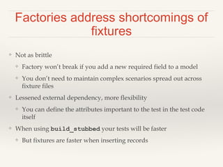 Factories address shortcomings of
fixtures
❖ Not as brittle
❖ Factory won’t break if you add a new required field to a model
❖ You don’t need to maintain complex scenarios spread out across
fixture files
❖ Lessened external dependency, more flexibility
❖ You can define the attributes important to the test in the test code
itself
❖ When using build_stubbed your tests will be faster
❖ But fixtures are faster when inserting records
 